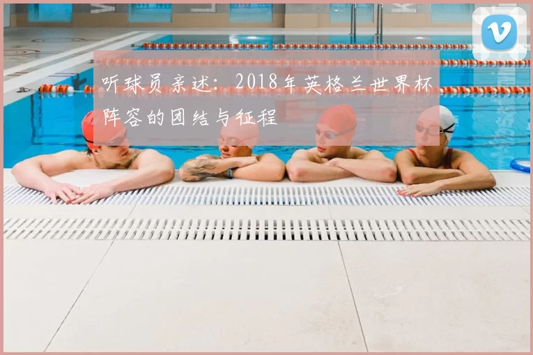 听球员亲述：2018年英格兰世界杯阵容的团结与征程