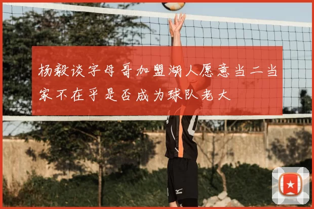 杨毅谈字母哥加盟湖人愿意当二当家不在乎是否成为球队老大