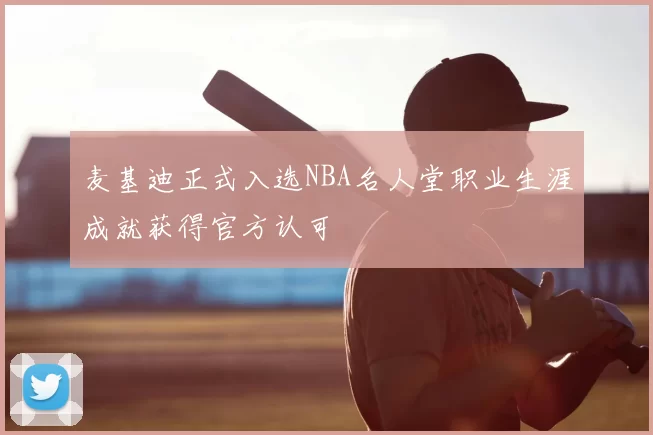 麦基迪正式入选NBA名人堂职业生涯成就获得官方认可