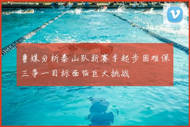 鲁媒分析泰山队新赛季起步困难保三争一目标面临巨大挑战