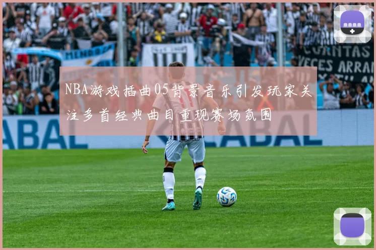 NBA游戏插曲05背景音乐引发玩家关注多首经典曲目重现赛场氛围