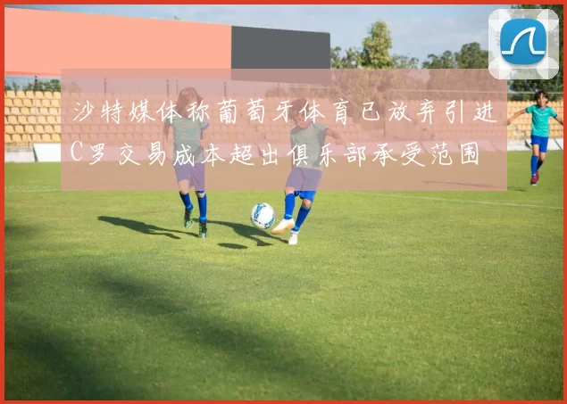 沙特媒体称葡萄牙体育已放弃引进C罗交易成本超出俱乐部承受范围