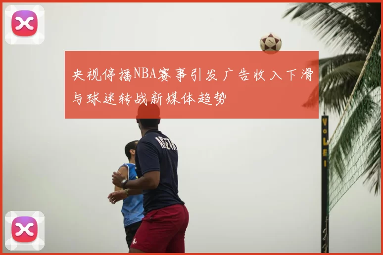 央视停播NBA赛事引发广告收入下滑与球迷转战新媒体趋势