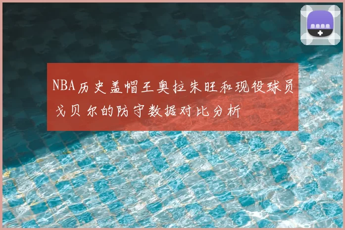 NBA历史盖帽王奥拉朱旺和现役球员戈贝尔的防守数据对比分析