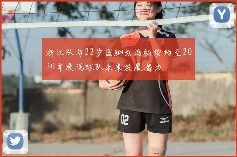 浙江队与22岁国脚刘浩帆续约至2030年展现球队未来发展潜力