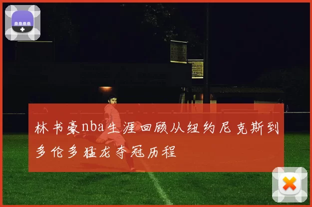 林书豪nba生涯回顾从纽约尼克斯到多伦多猛龙夺冠历程