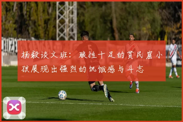 杨毅谈文班:狼性十足的贫民窟小孩展现出强烈的饥饿感与斗志