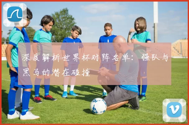 深度解析世界杯对阵名单:强队与黑马的潜在碰撞