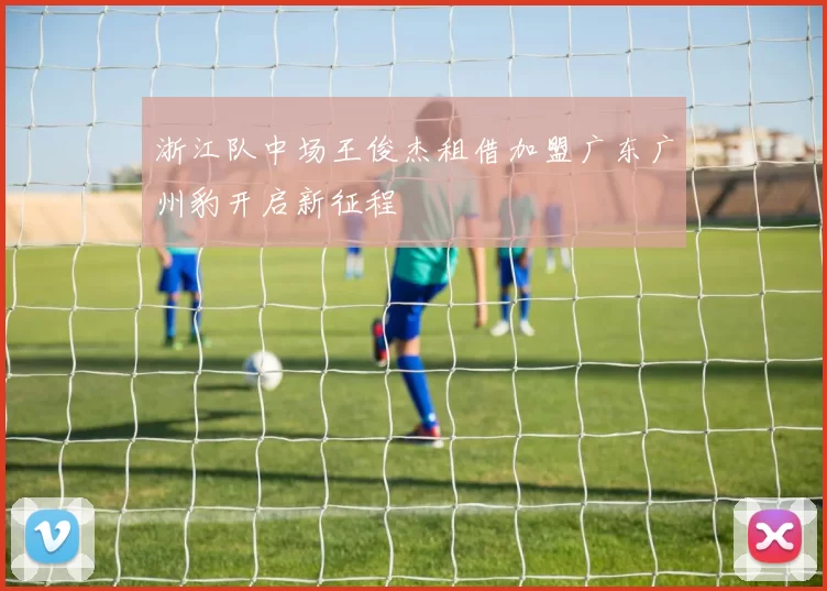 浙江队中场王俊杰租借加盟广东广州豹开启新征程