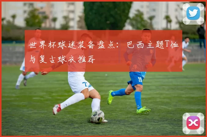 世界杯球迷装备盘点：巴西主题T恤与复古球衣推荐