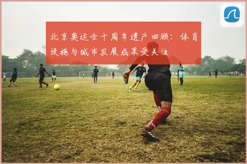 北京奥运会十周年遗产回顾：体育设施与城市发展成果受关注