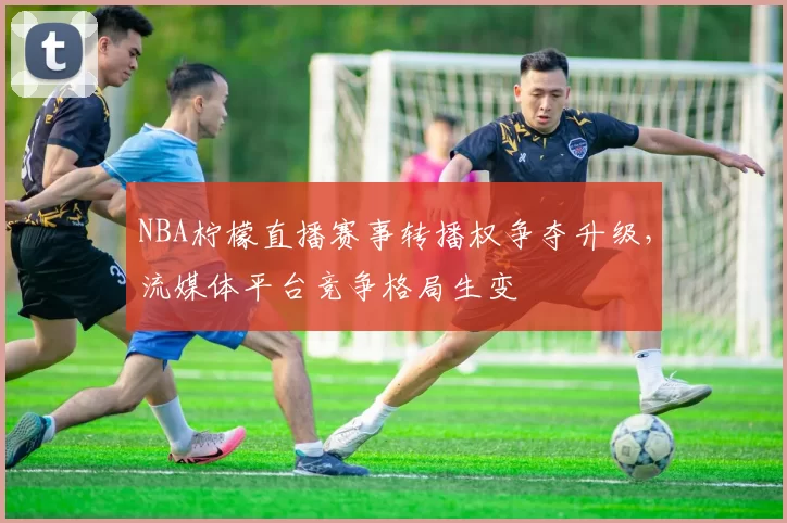 NBA柠檬直播赛事转播权争夺升级,流媒体平台竞争格局生变