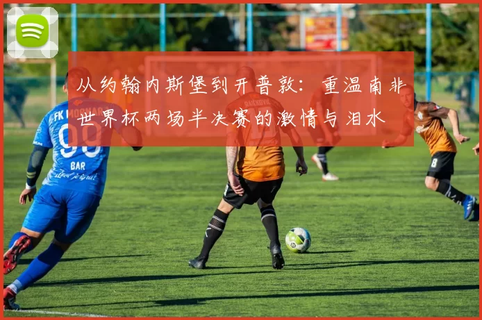 从约翰内斯堡到开普敦：重温南非世界杯两场半决赛的激情与泪水