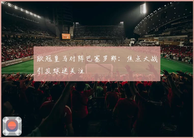 欧冠皇马对阵巴塞罗那:焦点大战引发球迷关注