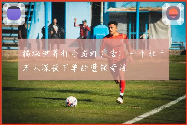 揭秘世界杯小龙虾广告：一个让千万人深夜下单的营销奇迹