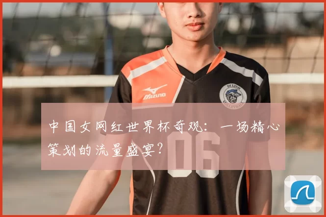 中国女网红世界杯奇观:一场精心策划的流量盛宴?