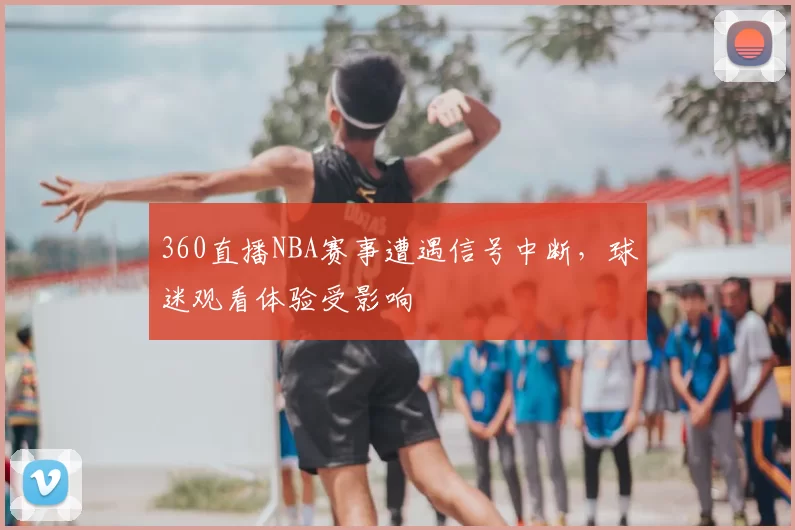 360直播NBA赛事遭遇信号中断，球迷观看体验受影响