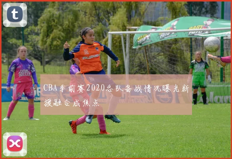 CBA季前赛2020各队备战情况曝光新援融合成焦点