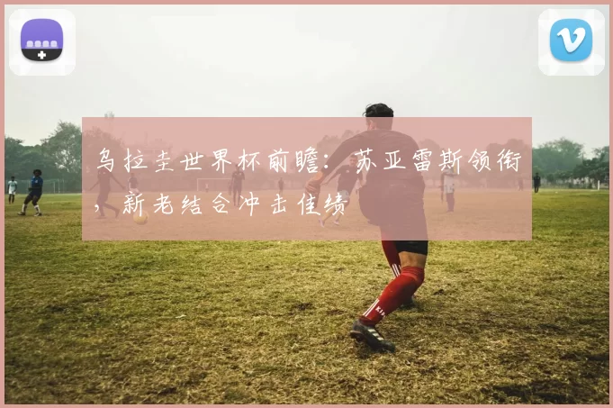 乌拉圭世界杯前瞻：苏亚雷斯领衔，新老结合冲击佳绩