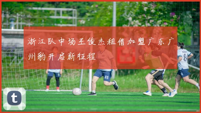 浙江队中场王俊杰租借加盟广东广州豹开启新征程