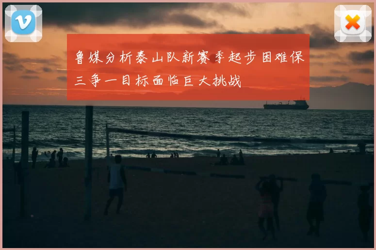 鲁媒分析泰山队新赛季起步困难保三争一目标面临巨大挑战