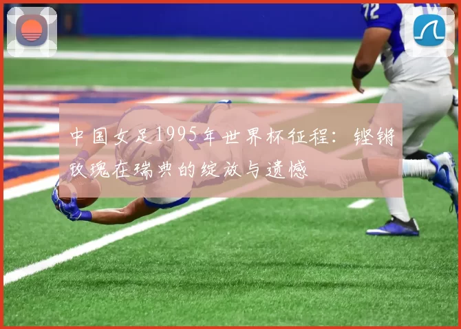 中国女足1995年世界杯征程:铿锵玫瑰在瑞典的绽放与遗憾