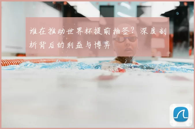 谁在推动世界杯提前抽签？深度剖析背后的利益与博弈