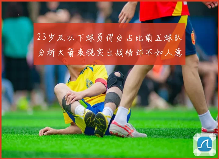 23岁及以下球员得分占比前五球队分析火箭表现突出战绩却不如人意