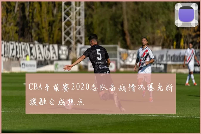 CBA季前赛2020各队备战情况曝光新援融合成焦点