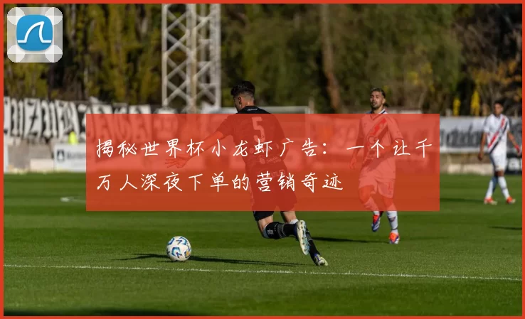 揭秘世界杯小龙虾广告:一个让千万人深夜下单的营销奇迹
