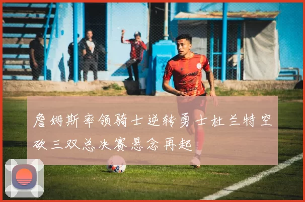 詹姆斯率领骑士逆转勇士杜兰特空砍三双总决赛悬念再起