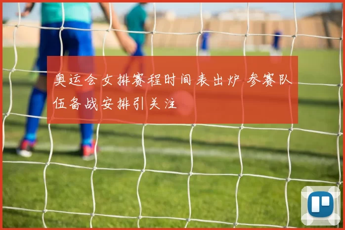 奥运会女排赛程时间表出炉 参赛队伍备战安排引关注