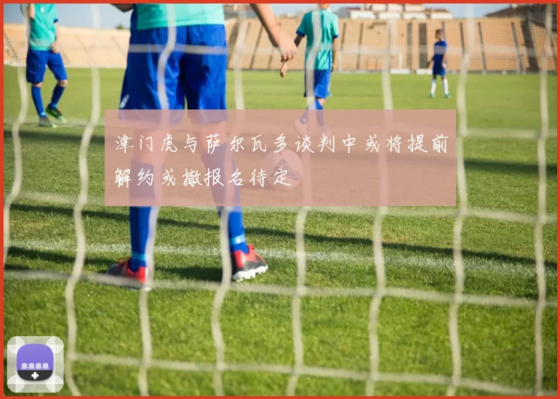 津门虎与萨尔瓦多谈判中或将提前解约或撤报名待定
