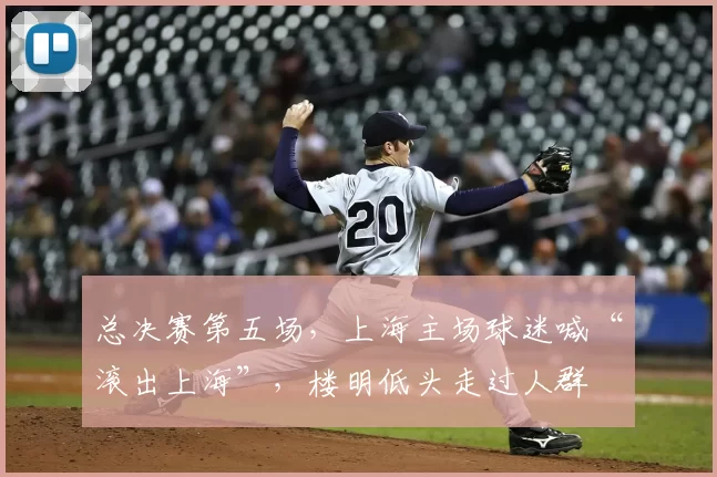 总决赛第五场,上海主场球迷喊“滚出上海”,楼明低头走过人群