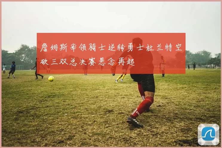 詹姆斯率领骑士逆转勇士杜兰特空砍三双总决赛悬念再起