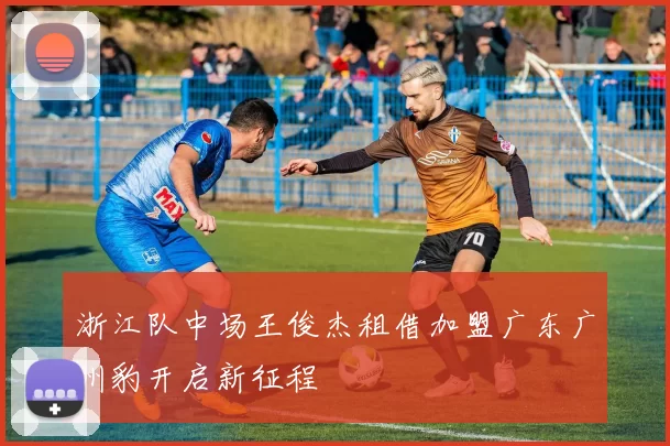 浙江队中场王俊杰租借加盟广东广州豹开启新征程