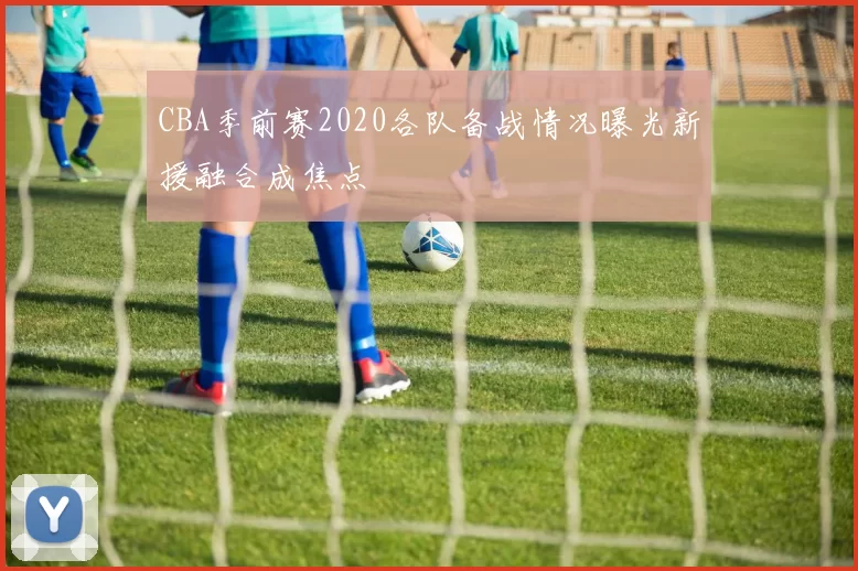 CBA季前赛2020各队备战情况曝光新援融合成焦点