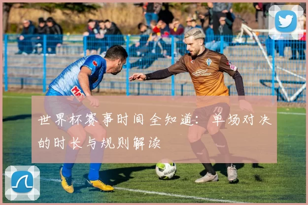 世界杯赛事时间全知道:单场对决的时长与规则解读