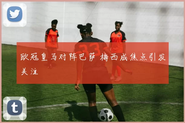 欧冠皇马对阵巴萨 梅西成焦点引发关注