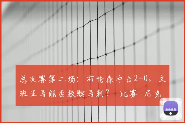 总决赛第二场：布伦森冲击2-0，文班亚马能否救赎马刺？_比赛_尼克斯_关键