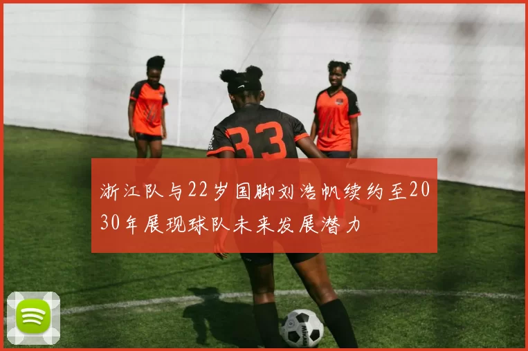 浙江队与22岁国脚刘浩帆续约至2030年展现球队未来发展潜力