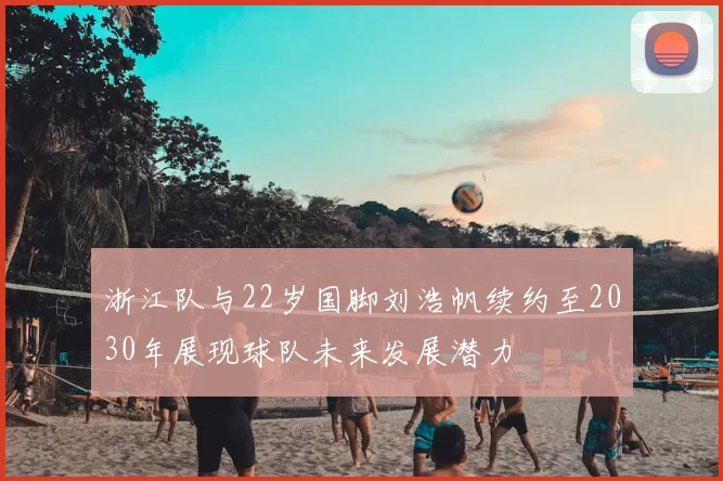 浙江队与22岁国脚刘浩帆续约至2030年展现球队未来发展潜力