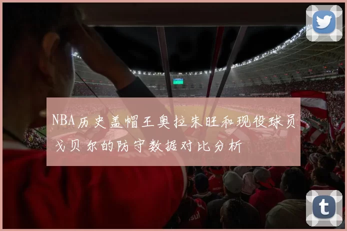 NBA历史盖帽王奥拉朱旺和现役球员戈贝尔的防守数据对比分析