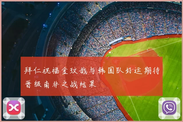 拜仁祝福金玟哉与韩国队好运期待晋级南非之战结果