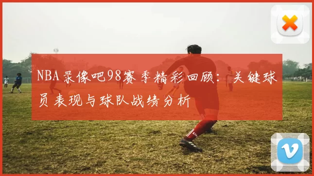 NBA录像吧98赛季精彩回顾:关键球员表现与球队战绩分析