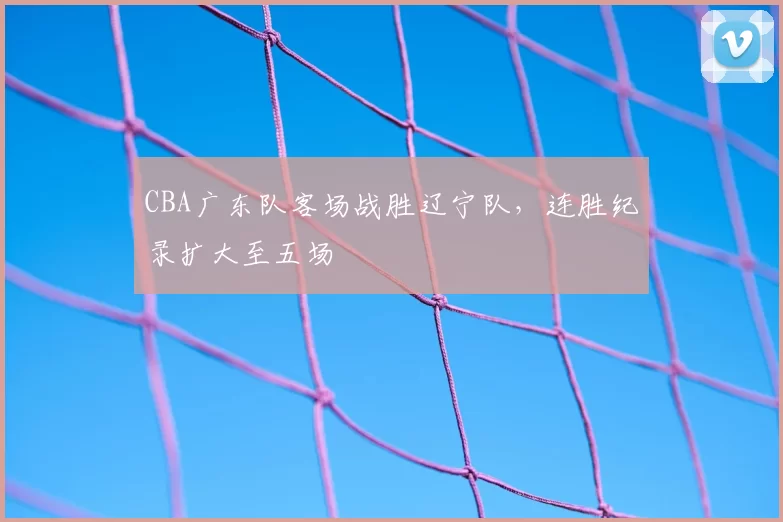 CBA广东队客场战胜辽宁队，连胜纪录扩大至五场