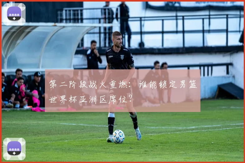 第二阶段战火重燃：谁能锁定男篮世界杯亚洲区席位？
