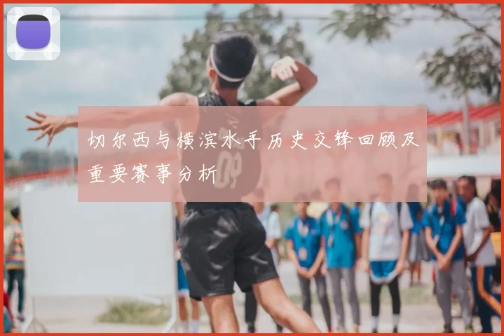 切尔西与横滨水手历史交锋回顾及重要赛事分析