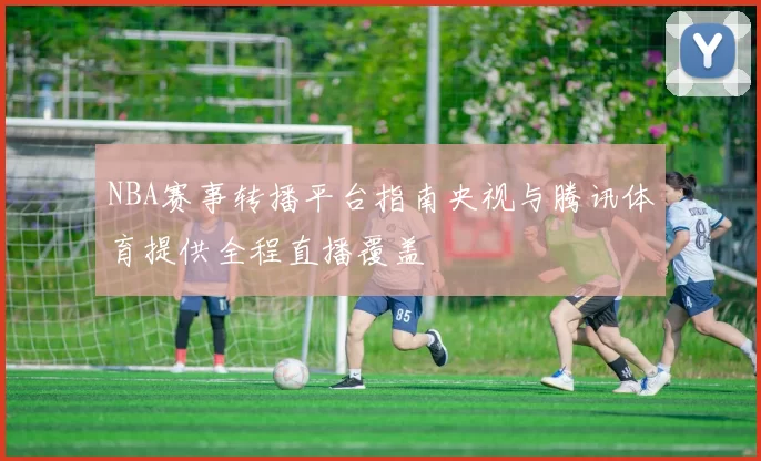 NBA赛事转播平台指南央视与腾讯体育提供全程直播覆盖