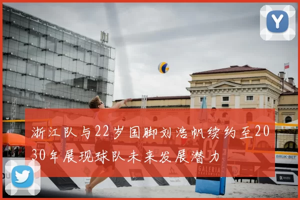 浙江队与22岁国脚刘浩帆续约至2030年展现球队未来发展潜力